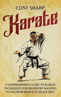 Karate: A Comprehensive Guide to Karate Techniques for Beginners Wanting to Go from Basics to Black Belt - Clint Sharp - cover