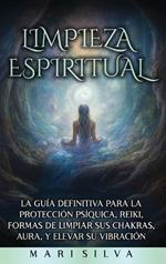 Limpieza espiritual: La guía definitiva para la protección psíquica, reiki, formas de limpiar sus chakras, aura, y elevar su vibración