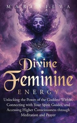 Divine Feminine Energy: Unlocking the Power of the Goddess Within, Connecting with Your Spirit Guides, and Accessing Higher Consciousness through Meditation and Prayer - Mari Silva - cover