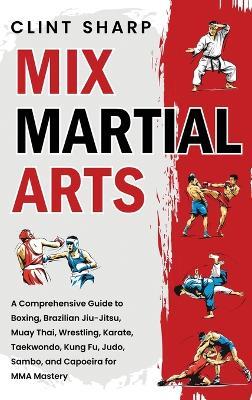 Mix Martial Arts: A Comprehensive Guide to Boxing, Brazilian Jiu-Jitsu, Muay Thai, Wrestling, Karate, Taekwondo, Kung Fu, Judo, Sambo, and Capoeira for MMA Mastery - Clint Sharp - cover
