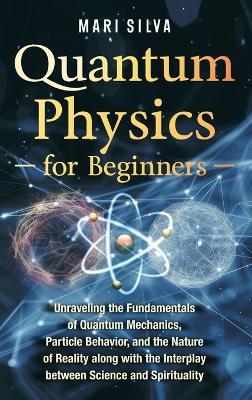 Quantum Physics for Beginners: Unraveling the Fundamentals of Quantum Mechanics, Particle Behavior, and the Nature of Reality along with the Interplay between Science and Spirituality - Mari Silva - cover