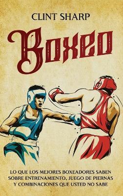Boxeo: Lo que los mejores boxeadores saben sobre entrenamiento, juego de piernas y combinaciones que usted no sabe - Clint Sharp - cover