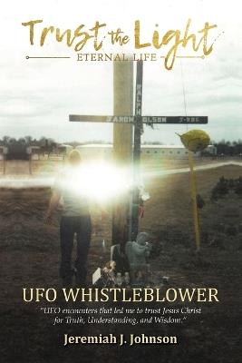 Trust The Light - Eternal Life: UFO Whistleblower "UFO Encounters that led me to trust Jesus Christ for Truth, Understanding, and Wisdom." - Jeremiah J Johnson - cover