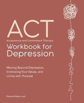 Acceptance and Commitment Therapy Workbook for Depression: Moving Beyond Depression, Embracing Your Values, and Living with Purpose - Elizabeth Weiss - cover