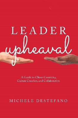 Leader Upheaval: A Guide to Client-Centricity, Culture Creation, and Collaboration - Michele DeStefano - cover