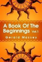 A Book of the Beginnings Volume 1: Concerning an attempt to recover and reconstitute the lost origines of the myths and mysteries, types and symbols, religion ... the mouthpiece and Africa as the birthplace Paperback