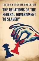 The Relations of the Federal Government to Slavery - Joseph Ketchum Edgerton - cover
