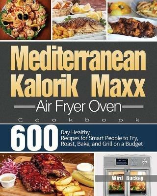 Mediterranean Kalorik Maxx Air Fryer Oven Cookbook: 600-Day Healthy Recipes for Smart People to Fry, Roast, Bake, and Grill on a Budget - Wird Buckey - cover
