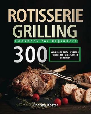 Rotisserie Grilling Cookbook for Beginners: 300 Simple and Tasty Rotisserie Recipes for Flame-Cooked Perfection - Endrow Koster - cover