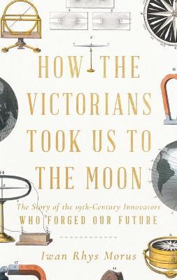 How the Victorians Took Us to the Moon: The Story of the 19th-Century Innovators Who Forged Our Future - Iwan Rhys Morus - cover