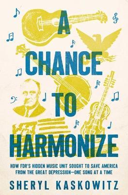 A Chance to Harmonize: How Fdr's Hidden Music Unit Sought to Save America from the Great Depression--One Song at a Time - Sheryl Kaskowitz - cover