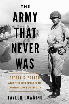 The Army That Never Was: George S. Patton and the Deception of Operation Fortitude - Taylor Downing - cover
