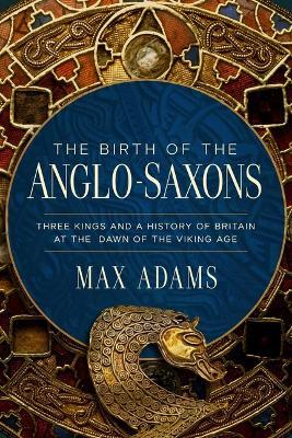 The Birth of the Anglo-Saxons: Three Kings and a History of Britain at the Dawn of the Viking Age - Max Adams - cover