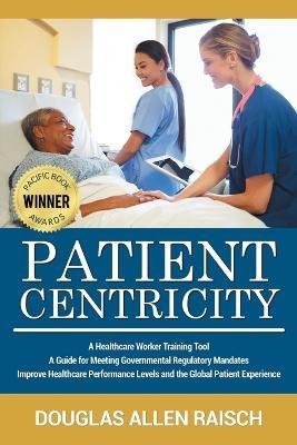 Patient Centricity: A Healthcare Training Tool A Guide for Meeting Governmental Regulatory Mandates Improve Healthcare Performance Levels and the Global Patient Experience - Douglas Allen Raisch - cover