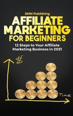 Affiliate Marketing for Beginners: 12 Steps to Your Affiliate Marketing Business In 2021 - Smm Publishing - cover