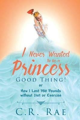 I Never Wanted to Be a Princess-Good Thing! or How I Lost 380 Pounds Without Diet or Exercise - C R Rae - cover