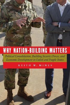 Why Nation-Building Matters: Political Consolidation, Building Security Forces, and Economic Development in Failed and Fragile States - Keith W Mines - cover