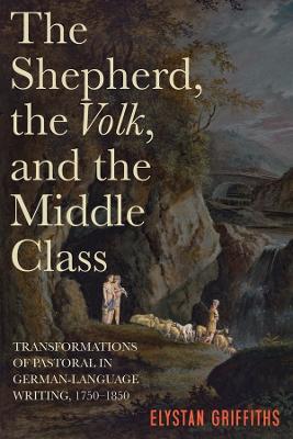 The Shepherd, the Volk, and the Middle Class: Transformations of Pastoral in German-Language Writing, 1750-1850 - Elystan Griffiths - cover