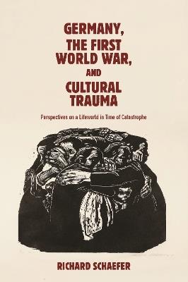 Germany, the First World War, and Cultural Trauma: Perspectives on a Lifeworld in Time of Catastrophe - Richard Schaefer - cover
