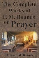 The Complete Works of E.M. Bounds on Prayer: Including: POWER, PURPOSE, PRAYING MEN, POSSIBILITIES, REALITY, ESSENTIALS, NECESSITY, WEAPON - Edward M Bounds - cover