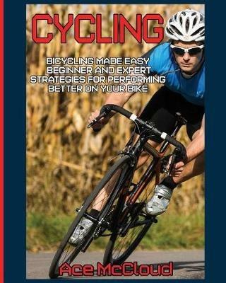 Cycling: Bicycling Made Easy: Beginner and Expert Strategies For Performing Better On Your Bike - Ace McCloud - cover