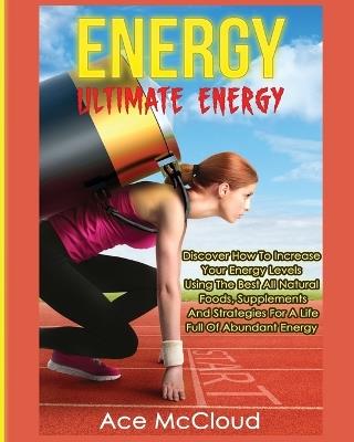 Energy: Ultimate Energy: Discover How To Increase Your Energy Levels Using The Best All Natural Foods, Supplements And Strategies For A Life Full Of Abundant Energy - Ace McCloud - cover