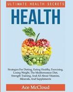 Health: Ultimate Health Secrets: Strategies For Dieting, Eating Healthy, Exercising, Losing Weight, The Mediterranean Diet, Strength Training, And All About Vitamins, Minerals, And Supplements