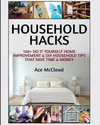 Household Hacks: 150+ Do It Yourself Home Improvement & DIY Household Tips That Save Time & Money - Ace McCloud - cover
