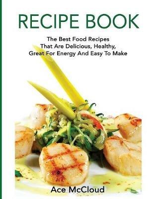 Recipe Book: The Best Food Recipes That Are Delicious, Healthy, Great For Energy And Easy To Make - Ace McCloud - cover