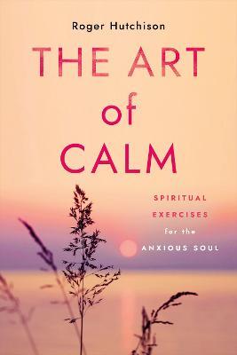 The Art of Calm: Spiritual Exercises for the Anxious Soul - Roger Hutchison - cover