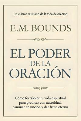 El Poder de la Oración: Cómo fortalecer tu vida espiritual para predicar con autoridad, caminar en unción y dar fruto eterno - Edward M Bounds - cover
