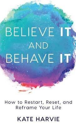Believe It and Behave It: How to Restart, Reset, and Reframe Your Life - Kate Harvie - cover
