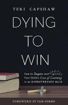 Dying to Win: How to Inspire and Ignite Your Child's Love of Learning in an Overstressed World - Teri Capshaw - cover