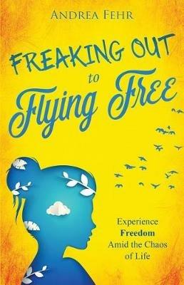 Freaking Out To Flying Free: Experience Freedom Amid the Chaos of Life - Andrea Fehr - cover