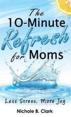 The 10-Minute Refresh for Moms: Less Stress, More Joy - Nichole B Clark - cover