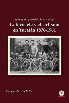 Solo de movimiento fue su alma: La bicicleta y el ciclismo en Yucatan 1876-1961 - Gabriel Zapata Bello - cover