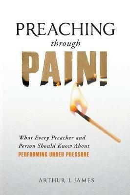 Preaching Through Pain: What Every Preacher and Person Should Know about Performing Under Pressure - Arthur J James - cover