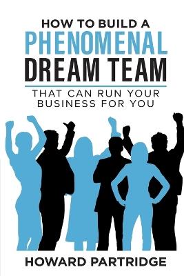 How to Build a Phenomenal Dream Team: That Can Run Your Business for You - Howard Partridge - cover