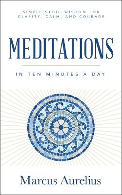 Meditations in Ten Minutes a Day: Simple Stoic Wisdom for Clarity, Calm, and Courage - Marcus Aurelius - cover