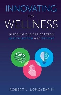 Innovating for Wellness: Bridging the Gap between Health System and Patient - Robert L Longyear III - cover