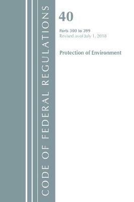 Code of Federal Regulations, Title 40 Protection of the Environment 300-399, Revised as of July 1, 2018 - Office Of The Federal Register (U.S.) - cover