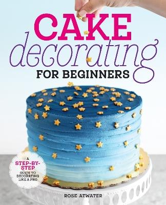 Cake Decorating for Beginners: A Step-by-Step Guide to Decorating Like a Pro - Rose Atwater - cover