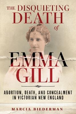 The Disquieting Death of Emma Gill: Abortion, Death, and Concealment in Victorian New England - Marcia Biederman - cover