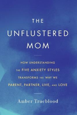 The Unflustered Mom: How Understanding the Five Anxiety Styles Transforms the Way We Parent, Partner, Live, and Love - Amber Trueblood - cover