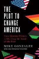 The Plot to Change America: How Identity Politics is Dividing the Land of the Free - Mike Gonzalez - cover