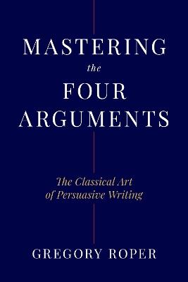 Mastering the Four Arguments: The Classical Technique That Will Help You Write Persuasively - Gregory Roper - cover
