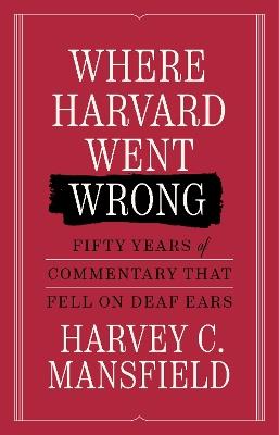 Where Harvard Went Wrong: Fifty Years of Commentary that Fell on Deaf Ears - Harvey C. Mansfield - cover