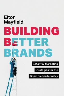Building Better Brands: Essential Marketing Strategies for the Construction Industry - Elton Mayfield - cover