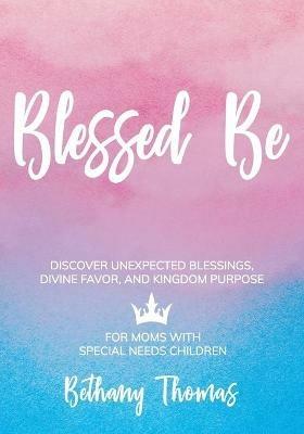Blessed Be: Discover Unexpected Blessings, Divine Favor, and Kingdom Purpose for Moms of Special Needs Children - Bethany Thomas - cover