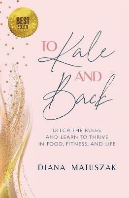 To Kale and Back: Ditch the Rules and Learn to Thrive in Food, Fitness, and Life - Diana Matuszak - cover